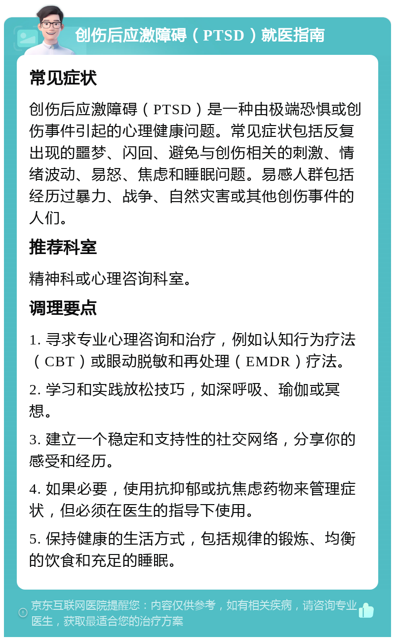 创伤后应激障碍（PTSD）就医指南 常见症状 创伤后应激障碍（PTSD）是一种由极端恐惧或创伤事件引起的心理健康问题。常见症状包括反复出现的噩梦、闪回、避免与创伤相关的刺激、情绪波动、易怒、焦虑和睡眠问题。易感人群包括经历过暴力、战争、自然灾害或其他创伤事件的人们。 推荐科室 精神科或心理咨询科室。 调理要点 1. 寻求专业心理咨询和治疗，例如认知行为疗法（CBT）或眼动脱敏和再处理（EMDR）疗法。 2. 学习和实践放松技巧，如深呼吸、瑜伽或冥想。 3. 建立一个稳定和支持性的社交网络，分享你的感受和经历。 4. 如果必要，使用抗抑郁或抗焦虑药物来管理症状，但必须在医生的指导下使用。 5. 保持健康的生活方式，包括规律的锻炼、均衡的饮食和充足的睡眠。