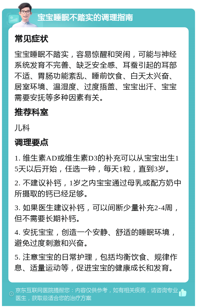 宝宝睡眠不踏实的调理指南 常见症状 宝宝睡眠不踏实，容易惊醒和哭闹，可能与神经系统发育不完善、缺乏安全感、耳蚕引起的耳部不适、胃肠功能紊乱、睡前饮食、白天太兴奋、居室环境、温湿度、过度捂盖、宝宝出汗、宝宝需要安抚等多种因素有关。 推荐科室 儿科 调理要点 1. 维生素AD或维生素D3的补充可以从宝宝出生15天以后开始，任选一种，每天1粒，直到3岁。 2. 不建议补钙，1岁之内宝宝通过母乳或配方奶中所摄取的钙已经足够。 3. 如果医生建议补钙，可以间断少量补充2-4周，但不需要长期补钙。 4. 安抚宝宝，创造一个安静、舒适的睡眠环境，避免过度刺激和兴奋。 5. 注意宝宝的日常护理，包括均衡饮食、规律作息、适量运动等，促进宝宝的健康成长和发育。