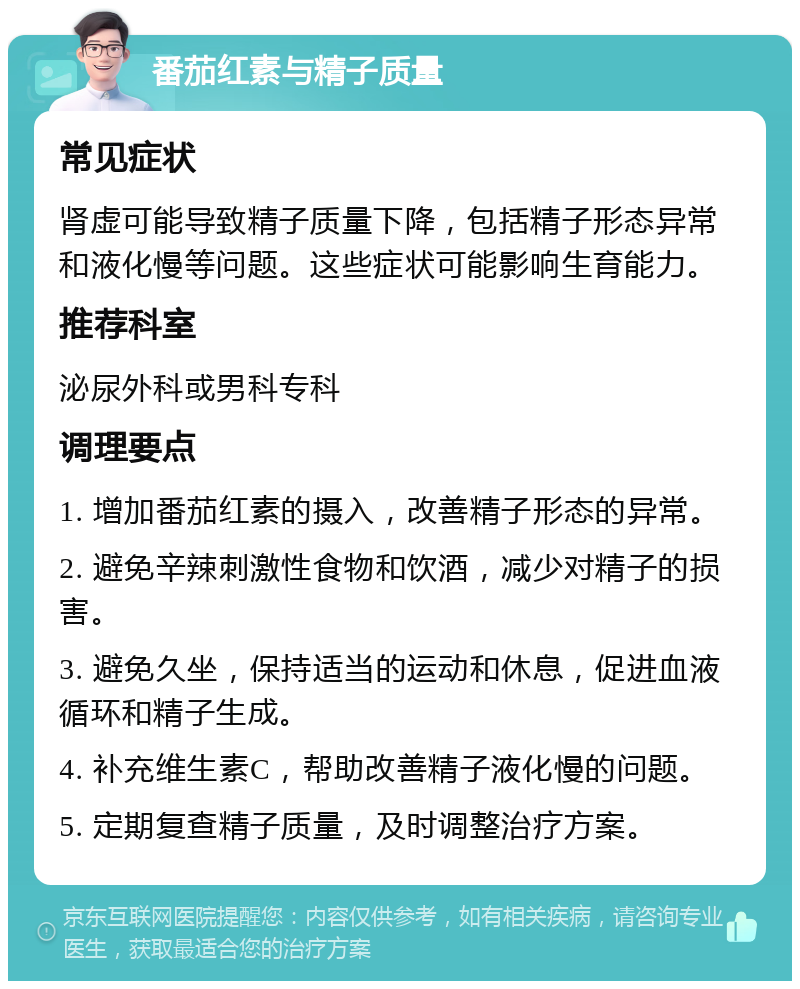 番茄红素与精子质量 常见症状 肾虚可能导致精子质量下降，包括精子形态异常和液化慢等问题。这些症状可能影响生育能力。 推荐科室 泌尿外科或男科专科 调理要点 1. 增加番茄红素的摄入，改善精子形态的异常。 2. 避免辛辣刺激性食物和饮酒，减少对精子的损害。 3. 避免久坐，保持适当的运动和休息，促进血液循环和精子生成。 4. 补充维生素C，帮助改善精子液化慢的问题。 5. 定期复查精子质量，及时调整治疗方案。