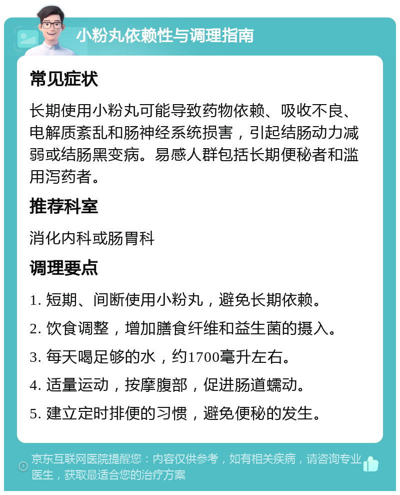 小粉丸依赖性与调理指南 常见症状 长期使用小粉丸可能导致药物依赖、吸收不良、电解质紊乱和肠神经系统损害，引起结肠动力减弱或结肠黑变病。易感人群包括长期便秘者和滥用泻药者。 推荐科室 消化内科或肠胃科 调理要点 1. 短期、间断使用小粉丸，避免长期依赖。 2. 饮食调整，增加膳食纤维和益生菌的摄入。 3. 每天喝足够的水，约1700毫升左右。 4. 适量运动，按摩腹部，促进肠道蠕动。 5. 建立定时排便的习惯，避免便秘的发生。