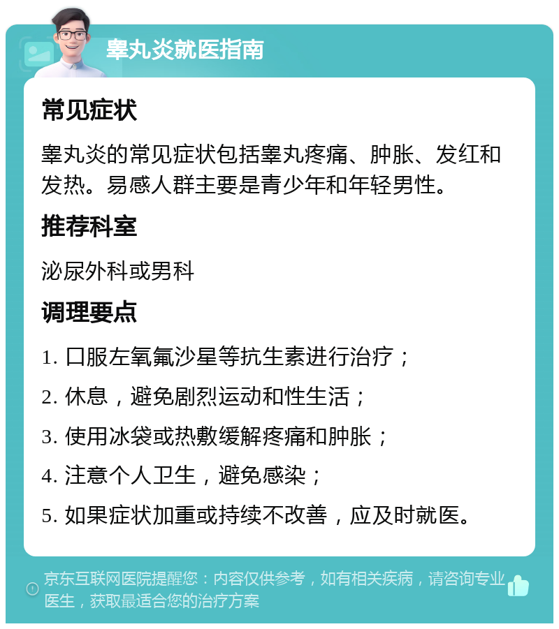 睾丸炎就医指南 常见症状 睾丸炎的常见症状包括睾丸疼痛、肿胀、发红和发热。易感人群主要是青少年和年轻男性。 推荐科室 泌尿外科或男科 调理要点 1. 口服左氧氟沙星等抗生素进行治疗； 2. 休息，避免剧烈运动和性生活； 3. 使用冰袋或热敷缓解疼痛和肿胀； 4. 注意个人卫生，避免感染； 5. 如果症状加重或持续不改善，应及时就医。