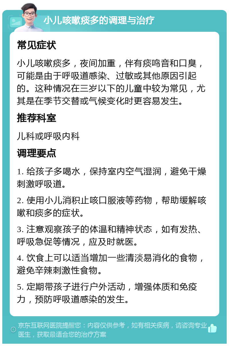 小儿咳嗽痰多的调理与治疗 常见症状 小儿咳嗽痰多，夜间加重，伴有痰鸣音和口臭，可能是由于呼吸道感染、过敏或其他原因引起的。这种情况在三岁以下的儿童中较为常见，尤其是在季节交替或气候变化时更容易发生。 推荐科室 儿科或呼吸内科 调理要点 1. 给孩子多喝水，保持室内空气湿润，避免干燥刺激呼吸道。 2. 使用小儿消积止咳口服液等药物，帮助缓解咳嗽和痰多的症状。 3. 注意观察孩子的体温和精神状态，如有发热、呼吸急促等情况，应及时就医。 4. 饮食上可以适当增加一些清淡易消化的食物，避免辛辣刺激性食物。 5. 定期带孩子进行户外活动，增强体质和免疫力，预防呼吸道感染的发生。