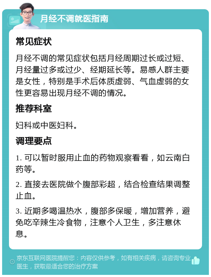 月经不调就医指南 常见症状 月经不调的常见症状包括月经周期过长或过短、月经量过多或过少、经期延长等。易感人群主要是女性，特别是手术后体质虚弱、气血虚弱的女性更容易出现月经不调的情况。 推荐科室 妇科或中医妇科。 调理要点 1. 可以暂时服用止血的药物观察看看，如云南白药等。 2. 直接去医院做个腹部彩超，结合检查结果调整止血。 3. 近期多喝温热水，腹部多保暖，增加营养，避免吃辛辣生冷食物，注意个人卫生，多注意休息。