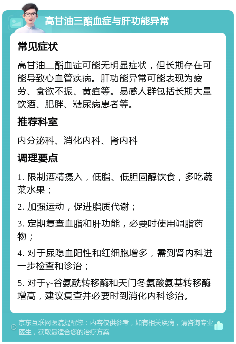 高甘油三酯血症与肝功能异常 常见症状 高甘油三酯血症可能无明显症状，但长期存在可能导致心血管疾病。肝功能异常可能表现为疲劳、食欲不振、黄疸等。易感人群包括长期大量饮酒、肥胖、糖尿病患者等。 推荐科室 内分泌科、消化内科、肾内科 调理要点 1. 限制酒精摄入，低脂、低胆固醇饮食，多吃蔬菜水果； 2. 加强运动，促进脂质代谢； 3. 定期复查血脂和肝功能，必要时使用调脂药物； 4. 对于尿隐血阳性和红细胞增多，需到肾内科进一步检查和诊治； 5. 对于γ-谷氨酰转移酶和天门冬氨酸氨基转移酶增高，建议复查并必要时到消化内科诊治。