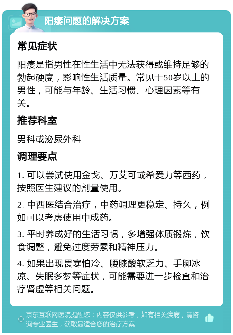 阳痿问题的解决方案 常见症状 阳痿是指男性在性生活中无法获得或维持足够的勃起硬度，影响性生活质量。常见于50岁以上的男性，可能与年龄、生活习惯、心理因素等有关。 推荐科室 男科或泌尿外科 调理要点 1. 可以尝试使用金戈、万艾可或希爱力等西药，按照医生建议的剂量使用。 2. 中西医结合治疗，中药调理更稳定、持久，例如可以考虑使用中成药。 3. 平时养成好的生活习惯，多增强体质锻炼，饮食调整，避免过度劳累和精神压力。 4. 如果出现畏寒怕冷、腰膝酸软乏力、手脚冰凉、失眠多梦等症状，可能需要进一步检查和治疗肾虚等相关问题。