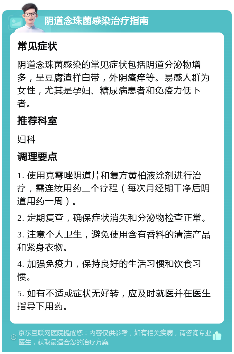 阴道念珠菌感染治疗指南 常见症状 阴道念珠菌感染的常见症状包括阴道分泌物增多，呈豆腐渣样白带，外阴瘙痒等。易感人群为女性，尤其是孕妇、糖尿病患者和免疫力低下者。 推荐科室 妇科 调理要点 1. 使用克霉唑阴道片和复方黄柏液涂剂进行治疗，需连续用药三个疗程（每次月经期干净后阴道用药一周）。 2. 定期复查，确保症状消失和分泌物检查正常。 3. 注意个人卫生，避免使用含有香料的清洁产品和紧身衣物。 4. 加强免疫力，保持良好的生活习惯和饮食习惯。 5. 如有不适或症状无好转，应及时就医并在医生指导下用药。