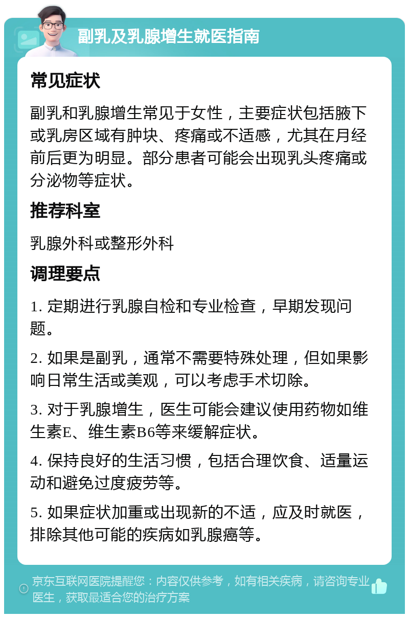 副乳及乳腺增生就医指南 常见症状 副乳和乳腺增生常见于女性，主要症状包括腋下或乳房区域有肿块、疼痛或不适感，尤其在月经前后更为明显。部分患者可能会出现乳头疼痛或分泌物等症状。 推荐科室 乳腺外科或整形外科 调理要点 1. 定期进行乳腺自检和专业检查，早期发现问题。 2. 如果是副乳，通常不需要特殊处理，但如果影响日常生活或美观，可以考虑手术切除。 3. 对于乳腺增生，医生可能会建议使用药物如维生素E、维生素B6等来缓解症状。 4. 保持良好的生活习惯，包括合理饮食、适量运动和避免过度疲劳等。 5. 如果症状加重或出现新的不适，应及时就医，排除其他可能的疾病如乳腺癌等。