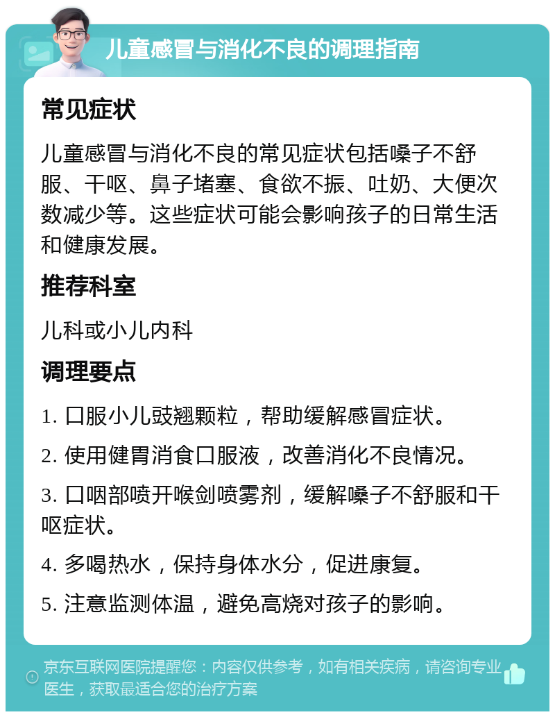 儿童感冒与消化不良的调理指南 常见症状 儿童感冒与消化不良的常见症状包括嗓子不舒服、干呕、鼻子堵塞、食欲不振、吐奶、大便次数减少等。这些症状可能会影响孩子的日常生活和健康发展。 推荐科室 儿科或小儿内科 调理要点 1. 口服小儿豉翘颗粒，帮助缓解感冒症状。 2. 使用健胃消食口服液，改善消化不良情况。 3. 口咽部喷开喉剑喷雾剂，缓解嗓子不舒服和干呕症状。 4. 多喝热水，保持身体水分，促进康复。 5. 注意监测体温，避免高烧对孩子的影响。