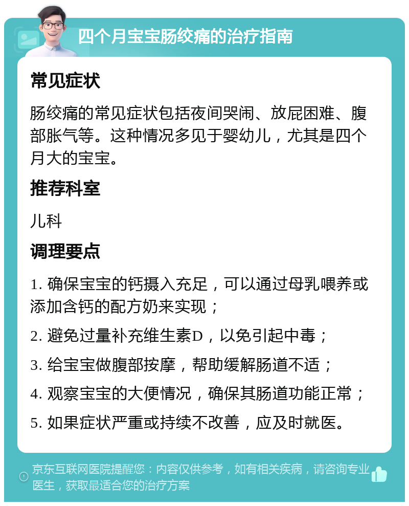 四个月宝宝肠绞痛的治疗指南 常见症状 肠绞痛的常见症状包括夜间哭闹、放屁困难、腹部胀气等。这种情况多见于婴幼儿，尤其是四个月大的宝宝。 推荐科室 儿科 调理要点 1. 确保宝宝的钙摄入充足，可以通过母乳喂养或添加含钙的配方奶来实现； 2. 避免过量补充维生素D，以免引起中毒； 3. 给宝宝做腹部按摩，帮助缓解肠道不适； 4. 观察宝宝的大便情况，确保其肠道功能正常； 5. 如果症状严重或持续不改善，应及时就医。