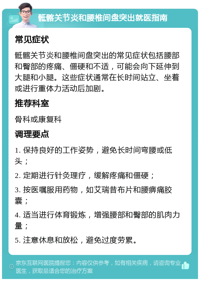 骶髂关节炎和腰椎间盘突出就医指南 常见症状 骶髂关节炎和腰椎间盘突出的常见症状包括腰部和臀部的疼痛、僵硬和不适，可能会向下延伸到大腿和小腿。这些症状通常在长时间站立、坐着或进行重体力活动后加剧。 推荐科室 骨科或康复科 调理要点 1. 保持良好的工作姿势，避免长时间弯腰或低头； 2. 定期进行针灸理疗，缓解疼痛和僵硬； 3. 按医嘱服用药物，如艾瑞昔布片和腰痹痛胶囊； 4. 适当进行体育锻炼，增强腰部和臀部的肌肉力量； 5. 注意休息和放松，避免过度劳累。