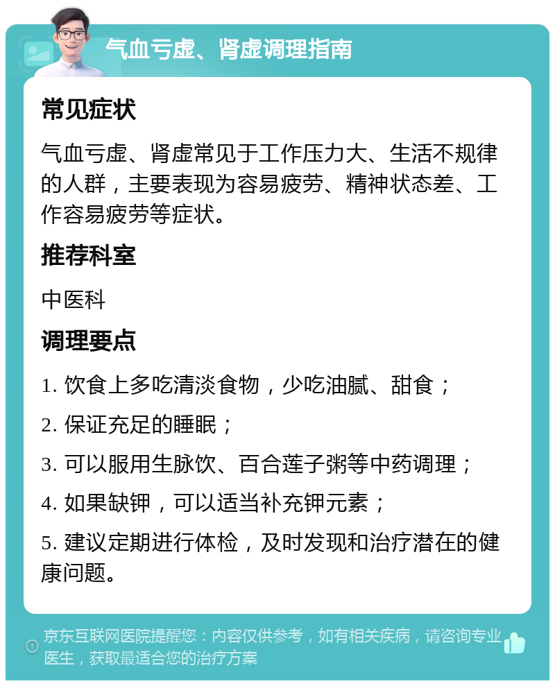 气血亏虚、肾虚调理指南 常见症状 气血亏虚、肾虚常见于工作压力大、生活不规律的人群，主要表现为容易疲劳、精神状态差、工作容易疲劳等症状。 推荐科室 中医科 调理要点 1. 饮食上多吃清淡食物，少吃油腻、甜食； 2. 保证充足的睡眠； 3. 可以服用生脉饮、百合莲子粥等中药调理； 4. 如果缺钾，可以适当补充钾元素； 5. 建议定期进行体检，及时发现和治疗潜在的健康问题。