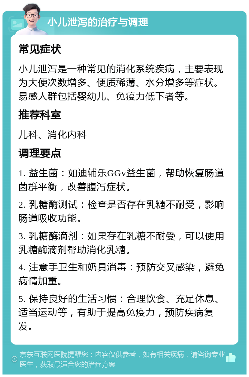 小儿泄泻的治疗与调理 常见症状 小儿泄泻是一种常见的消化系统疾病，主要表现为大便次数增多、便质稀薄、水分增多等症状。易感人群包括婴幼儿、免疫力低下者等。 推荐科室 儿科、消化内科 调理要点 1. 益生菌：如迪辅乐GGv益生菌，帮助恢复肠道菌群平衡，改善腹泻症状。 2. 乳糖酶测试：检查是否存在乳糖不耐受，影响肠道吸收功能。 3. 乳糖酶滴剂：如果存在乳糖不耐受，可以使用乳糖酶滴剂帮助消化乳糖。 4. 注意手卫生和奶具消毒：预防交叉感染，避免病情加重。 5. 保持良好的生活习惯：合理饮食、充足休息、适当运动等，有助于提高免疫力，预防疾病复发。