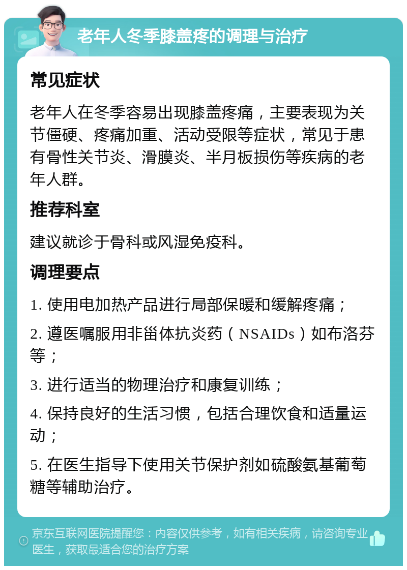 老年人冬季膝盖疼的调理与治疗 常见症状 老年人在冬季容易出现膝盖疼痛，主要表现为关节僵硬、疼痛加重、活动受限等症状，常见于患有骨性关节炎、滑膜炎、半月板损伤等疾病的老年人群。 推荐科室 建议就诊于骨科或风湿免疫科。 调理要点 1. 使用电加热产品进行局部保暖和缓解疼痛； 2. 遵医嘱服用非甾体抗炎药（NSAIDs）如布洛芬等； 3. 进行适当的物理治疗和康复训练； 4. 保持良好的生活习惯，包括合理饮食和适量运动； 5. 在医生指导下使用关节保护剂如硫酸氨基葡萄糖等辅助治疗。