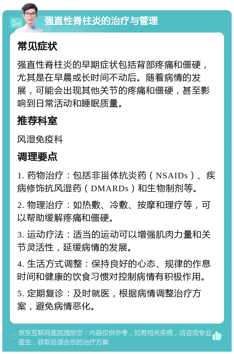 强直性脊柱炎的治疗与管理 常见症状 强直性脊柱炎的早期症状包括背部疼痛和僵硬，尤其是在早晨或长时间不动后。随着病情的发展，可能会出现其他关节的疼痛和僵硬，甚至影响到日常活动和睡眠质量。 推荐科室 风湿免疫科 调理要点 1. 药物治疗：包括非甾体抗炎药（NSAIDs）、疾病修饰抗风湿药（DMARDs）和生物制剂等。 2. 物理治疗：如热敷、冷敷、按摩和理疗等，可以帮助缓解疼痛和僵硬。 3. 运动疗法：适当的运动可以增强肌肉力量和关节灵活性，延缓病情的发展。 4. 生活方式调整：保持良好的心态、规律的作息时间和健康的饮食习惯对控制病情有积极作用。 5. 定期复诊：及时就医，根据病情调整治疗方案，避免病情恶化。