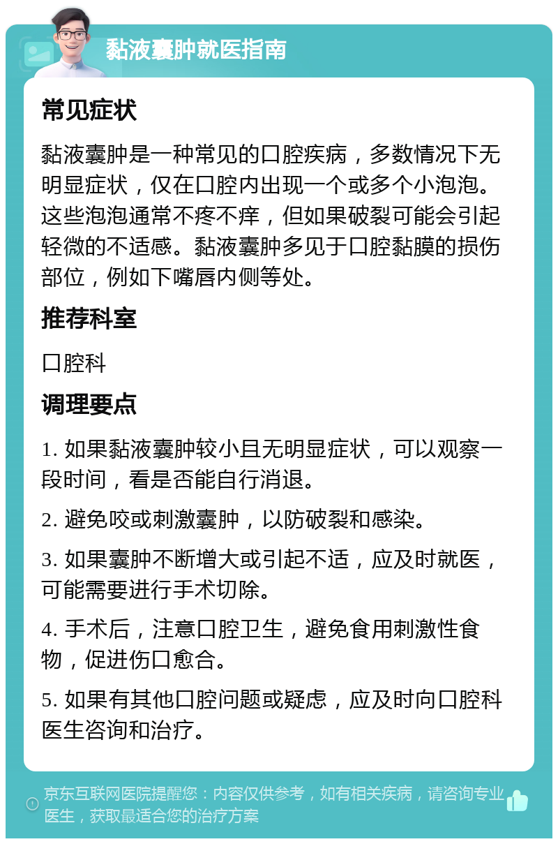 黏液囊肿就医指南 常见症状 黏液囊肿是一种常见的口腔疾病，多数情况下无明显症状，仅在口腔内出现一个或多个小泡泡。这些泡泡通常不疼不痒，但如果破裂可能会引起轻微的不适感。黏液囊肿多见于口腔黏膜的损伤部位，例如下嘴唇内侧等处。 推荐科室 口腔科 调理要点 1. 如果黏液囊肿较小且无明显症状，可以观察一段时间，看是否能自行消退。 2. 避免咬或刺激囊肿，以防破裂和感染。 3. 如果囊肿不断增大或引起不适，应及时就医，可能需要进行手术切除。 4. 手术后，注意口腔卫生，避免食用刺激性食物，促进伤口愈合。 5. 如果有其他口腔问题或疑虑，应及时向口腔科医生咨询和治疗。