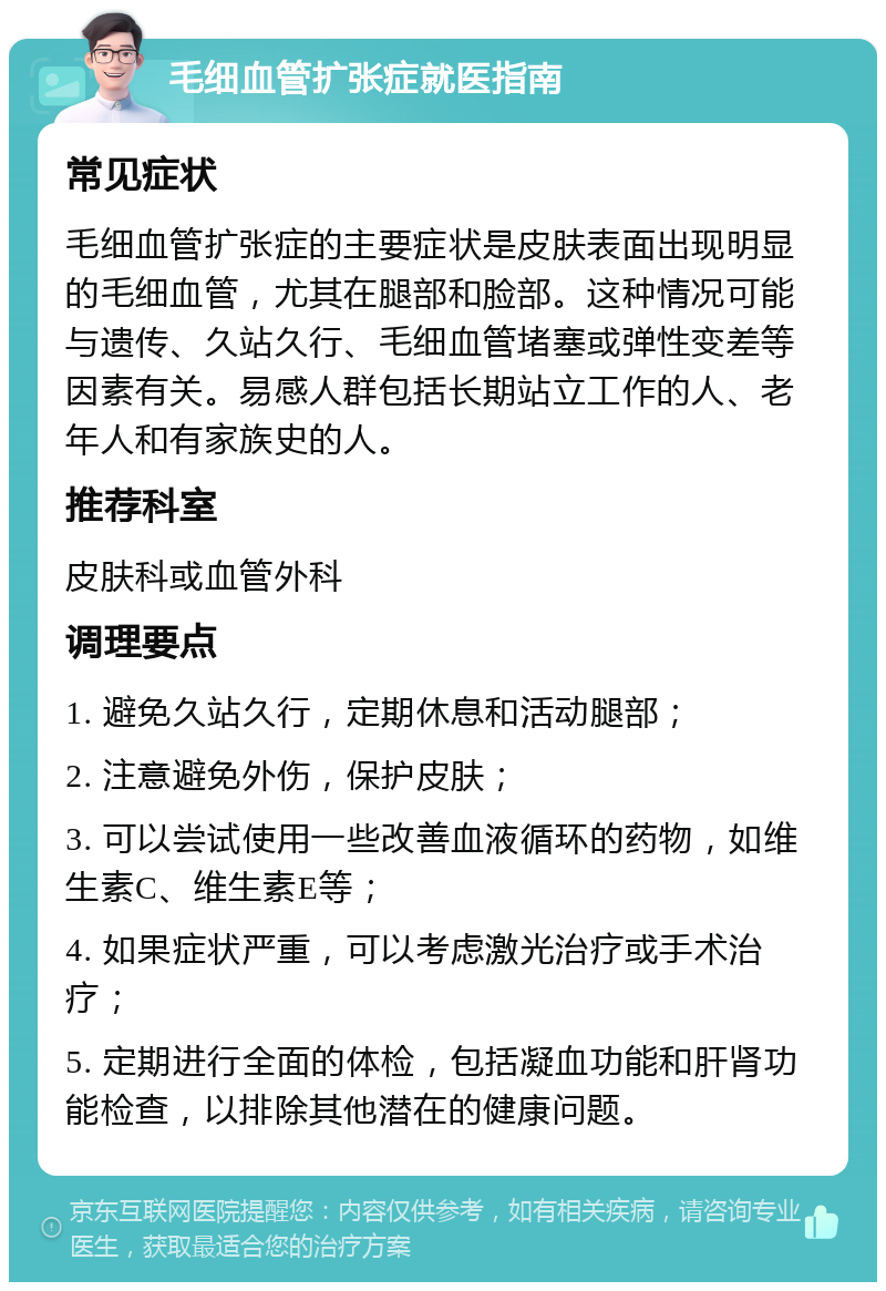 毛细血管扩张症就医指南 常见症状 毛细血管扩张症的主要症状是皮肤表面出现明显的毛细血管，尤其在腿部和脸部。这种情况可能与遗传、久站久行、毛细血管堵塞或弹性变差等因素有关。易感人群包括长期站立工作的人、老年人和有家族史的人。 推荐科室 皮肤科或血管外科 调理要点 1. 避免久站久行，定期休息和活动腿部； 2. 注意避免外伤，保护皮肤； 3. 可以尝试使用一些改善血液循环的药物，如维生素C、维生素E等； 4. 如果症状严重，可以考虑激光治疗或手术治疗； 5. 定期进行全面的体检，包括凝血功能和肝肾功能检查，以排除其他潜在的健康问题。