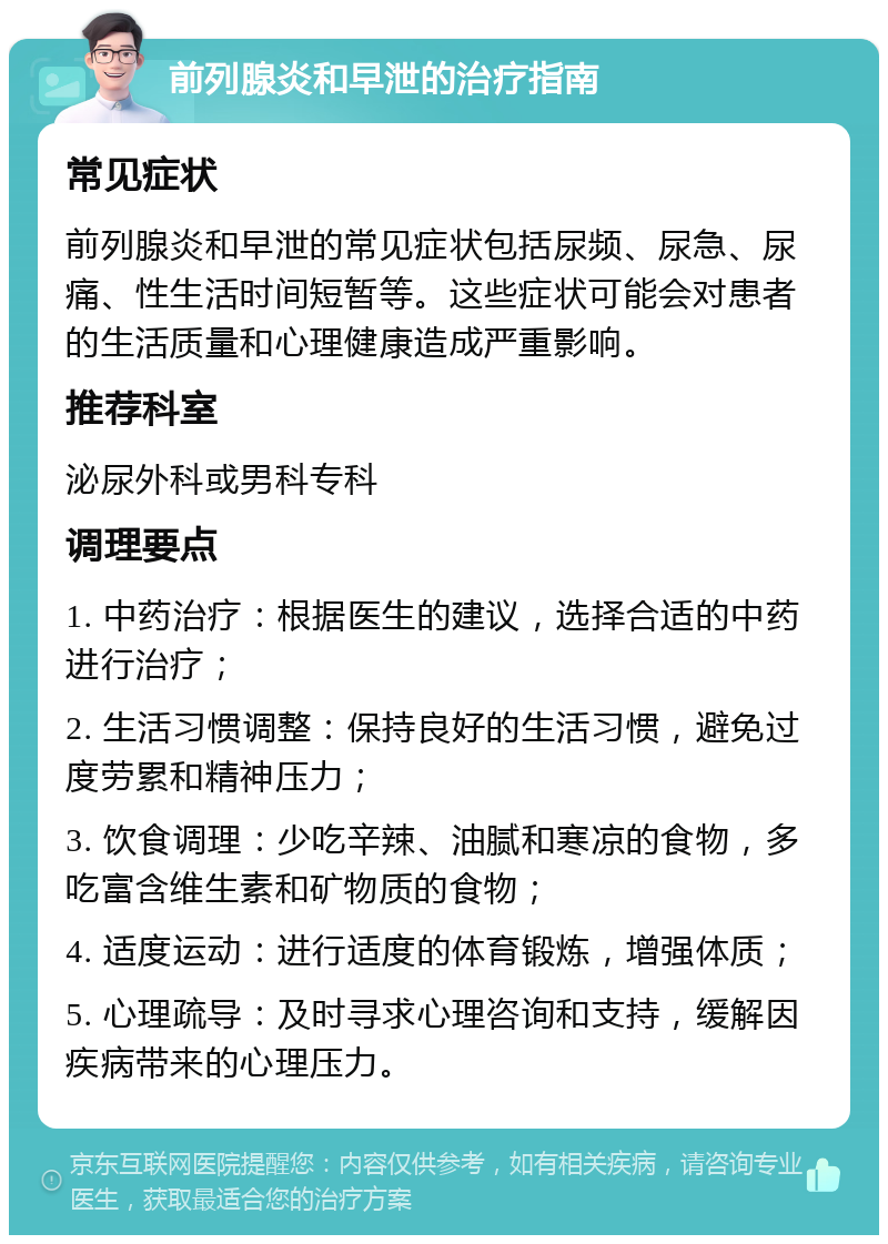 前列腺炎和早泄的治疗指南 常见症状 前列腺炎和早泄的常见症状包括尿频、尿急、尿痛、性生活时间短暂等。这些症状可能会对患者的生活质量和心理健康造成严重影响。 推荐科室 泌尿外科或男科专科 调理要点 1. 中药治疗：根据医生的建议，选择合适的中药进行治疗； 2. 生活习惯调整：保持良好的生活习惯，避免过度劳累和精神压力； 3. 饮食调理：少吃辛辣、油腻和寒凉的食物，多吃富含维生素和矿物质的食物； 4. 适度运动：进行适度的体育锻炼，增强体质； 5. 心理疏导：及时寻求心理咨询和支持，缓解因疾病带来的心理压力。