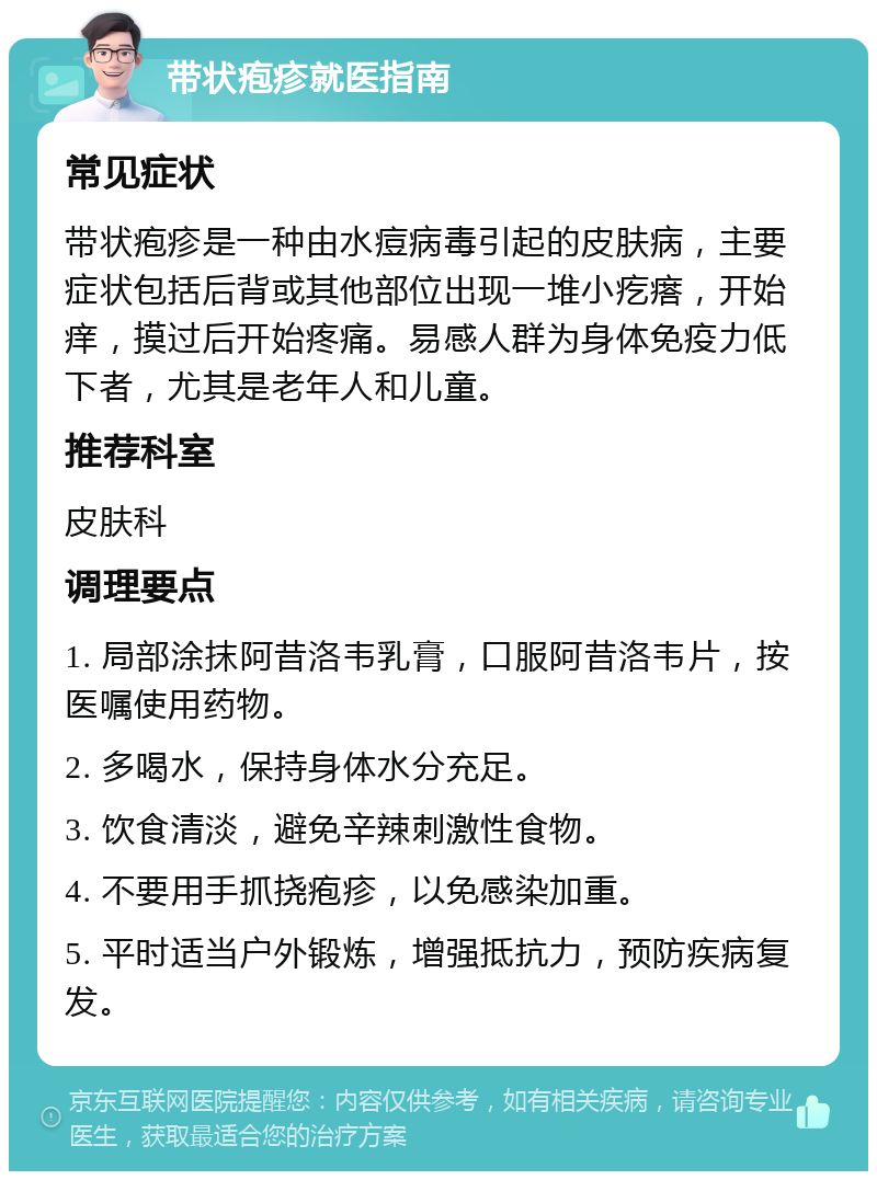 带状疱疹就医指南 常见症状 带状疱疹是一种由水痘病毒引起的皮肤病，主要症状包括后背或其他部位出现一堆小疙瘩，开始痒，摸过后开始疼痛。易感人群为身体免疫力低下者，尤其是老年人和儿童。 推荐科室 皮肤科 调理要点 1. 局部涂抹阿昔洛韦乳膏，口服阿昔洛韦片，按医嘱使用药物。 2. 多喝水，保持身体水分充足。 3. 饮食清淡，避免辛辣刺激性食物。 4. 不要用手抓挠疱疹，以免感染加重。 5. 平时适当户外锻炼，增强抵抗力，预防疾病复发。