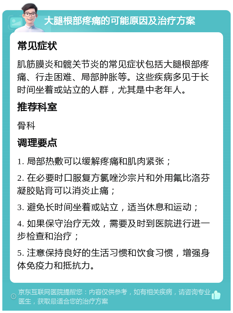 大腿根部疼痛的可能原因及治疗方案 常见症状 肌筋膜炎和髋关节炎的常见症状包括大腿根部疼痛、行走困难、局部肿胀等。这些疾病多见于长时间坐着或站立的人群，尤其是中老年人。 推荐科室 骨科 调理要点 1. 局部热敷可以缓解疼痛和肌肉紧张； 2. 在必要时口服复方氯唑沙宗片和外用氟比洛芬凝胶贴膏可以消炎止痛； 3. 避免长时间坐着或站立，适当休息和运动； 4. 如果保守治疗无效，需要及时到医院进行进一步检查和治疗； 5. 注意保持良好的生活习惯和饮食习惯，增强身体免疫力和抵抗力。