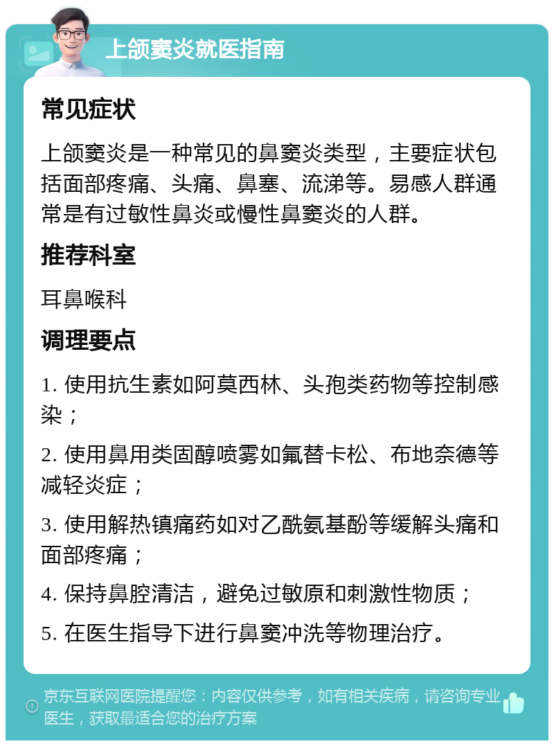 上颌窦炎就医指南 常见症状 上颌窦炎是一种常见的鼻窦炎类型，主要症状包括面部疼痛、头痛、鼻塞、流涕等。易感人群通常是有过敏性鼻炎或慢性鼻窦炎的人群。 推荐科室 耳鼻喉科 调理要点 1. 使用抗生素如阿莫西林、头孢类药物等控制感染； 2. 使用鼻用类固醇喷雾如氟替卡松、布地奈德等减轻炎症； 3. 使用解热镇痛药如对乙酰氨基酚等缓解头痛和面部疼痛； 4. 保持鼻腔清洁，避免过敏原和刺激性物质； 5. 在医生指导下进行鼻窦冲洗等物理治疗。