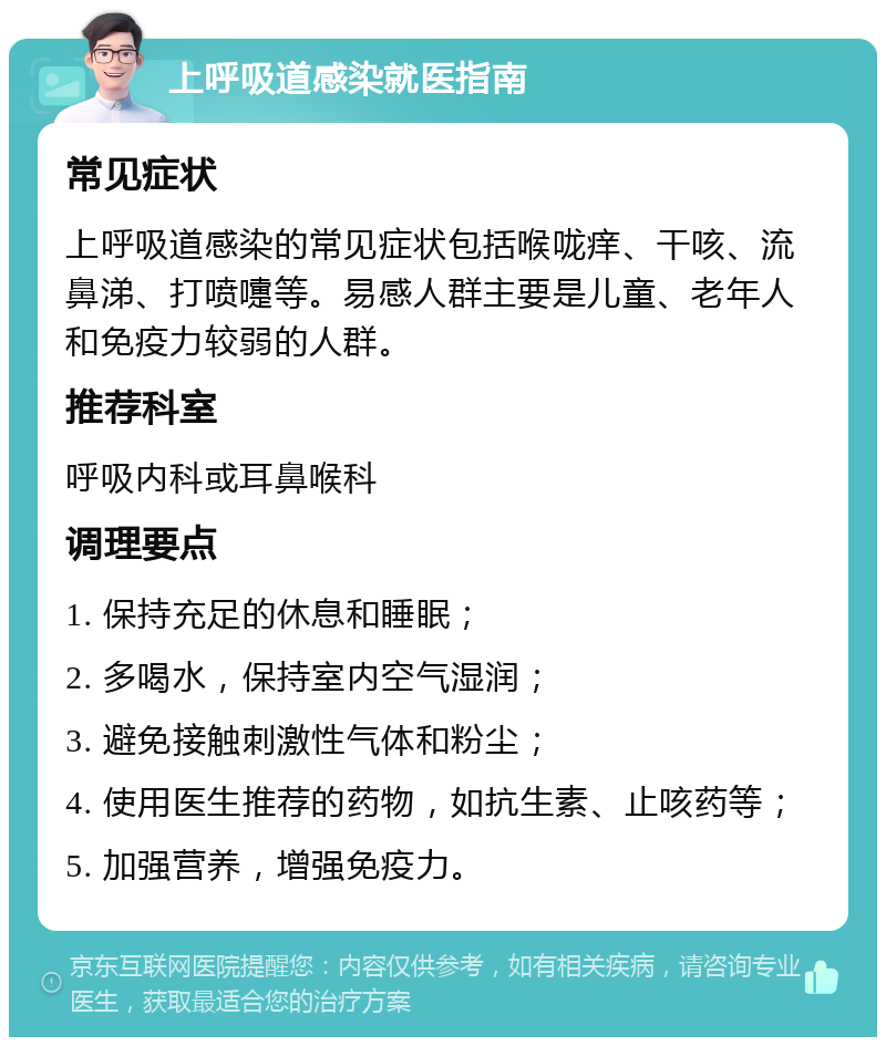 上呼吸道感染就医指南 常见症状 上呼吸道感染的常见症状包括喉咙痒、干咳、流鼻涕、打喷嚏等。易感人群主要是儿童、老年人和免疫力较弱的人群。 推荐科室 呼吸内科或耳鼻喉科 调理要点 1. 保持充足的休息和睡眠； 2. 多喝水，保持室内空气湿润； 3. 避免接触刺激性气体和粉尘； 4. 使用医生推荐的药物，如抗生素、止咳药等； 5. 加强营养，增强免疫力。