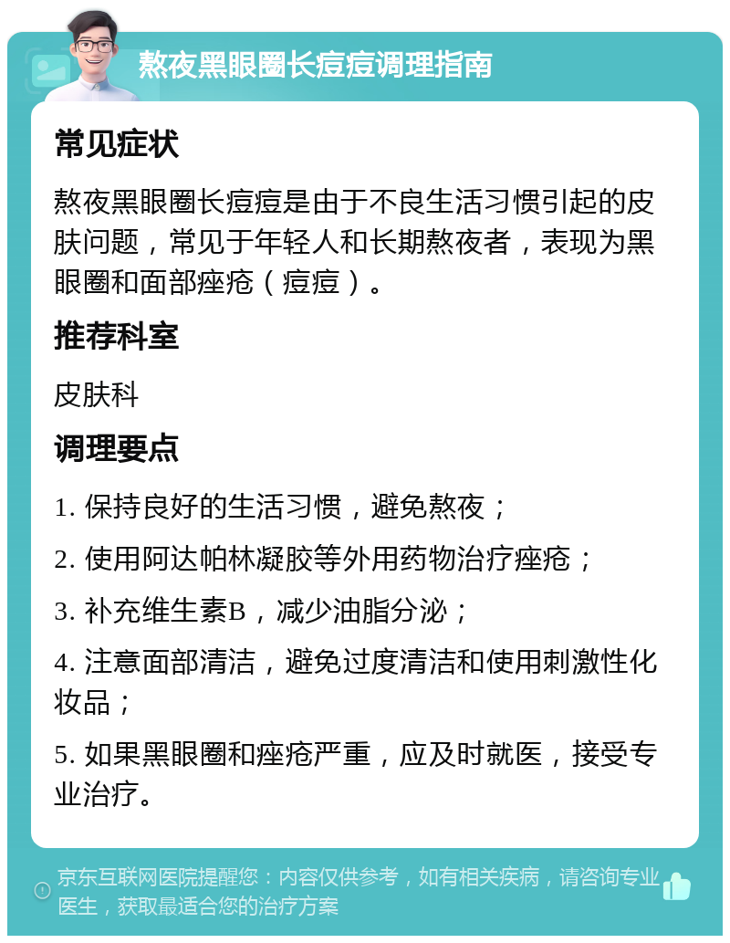 熬夜黑眼圈长痘痘调理指南 常见症状 熬夜黑眼圈长痘痘是由于不良生活习惯引起的皮肤问题，常见于年轻人和长期熬夜者，表现为黑眼圈和面部痤疮（痘痘）。 推荐科室 皮肤科 调理要点 1. 保持良好的生活习惯，避免熬夜； 2. 使用阿达帕林凝胶等外用药物治疗痤疮； 3. 补充维生素B，减少油脂分泌； 4. 注意面部清洁，避免过度清洁和使用刺激性化妆品； 5. 如果黑眼圈和痤疮严重，应及时就医，接受专业治疗。