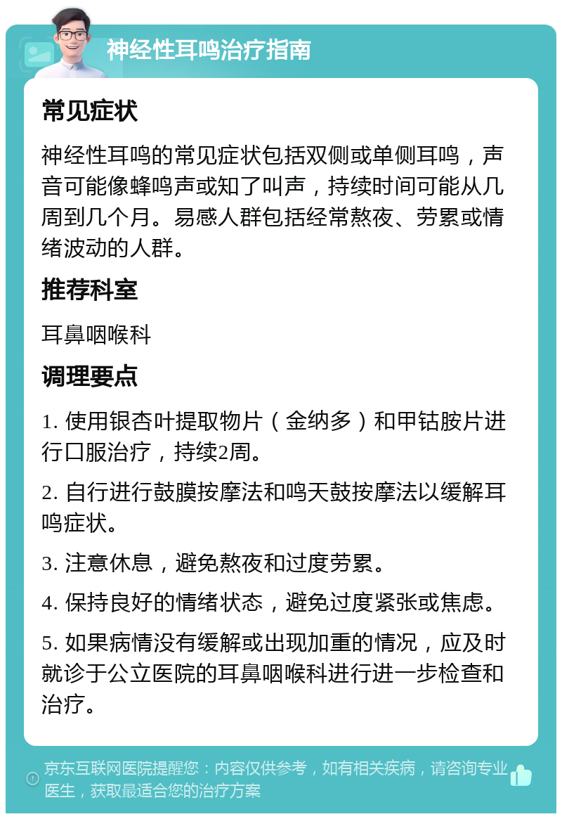 神经性耳鸣治疗指南 常见症状 神经性耳鸣的常见症状包括双侧或单侧耳鸣，声音可能像蜂鸣声或知了叫声，持续时间可能从几周到几个月。易感人群包括经常熬夜、劳累或情绪波动的人群。 推荐科室 耳鼻咽喉科 调理要点 1. 使用银杏叶提取物片（金纳多）和甲钴胺片进行口服治疗，持续2周。 2. 自行进行鼓膜按摩法和鸣天鼓按摩法以缓解耳鸣症状。 3. 注意休息，避免熬夜和过度劳累。 4. 保持良好的情绪状态，避免过度紧张或焦虑。 5. 如果病情没有缓解或出现加重的情况，应及时就诊于公立医院的耳鼻咽喉科进行进一步检查和治疗。