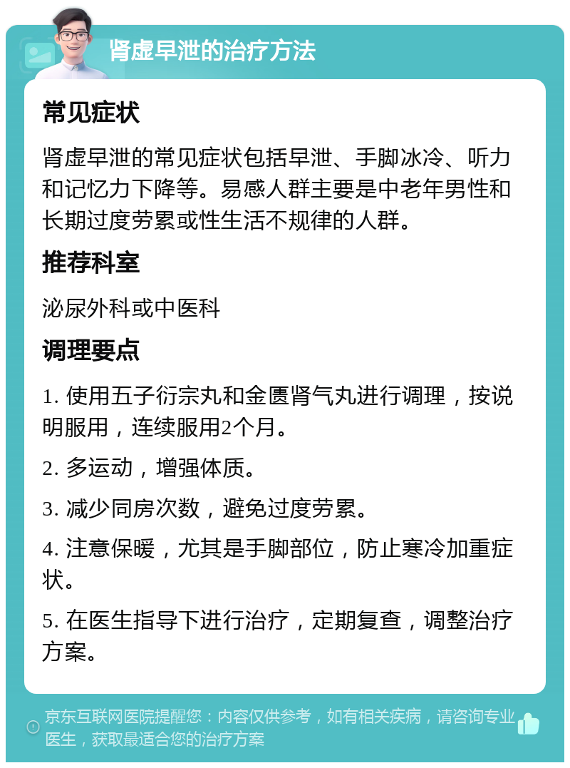 肾虚早泄的治疗方法 常见症状 肾虚早泄的常见症状包括早泄、手脚冰冷、听力和记忆力下降等。易感人群主要是中老年男性和长期过度劳累或性生活不规律的人群。 推荐科室 泌尿外科或中医科 调理要点 1. 使用五子衍宗丸和金匮肾气丸进行调理，按说明服用，连续服用2个月。 2. 多运动，增强体质。 3. 减少同房次数，避免过度劳累。 4. 注意保暖，尤其是手脚部位，防止寒冷加重症状。 5. 在医生指导下进行治疗，定期复查，调整治疗方案。