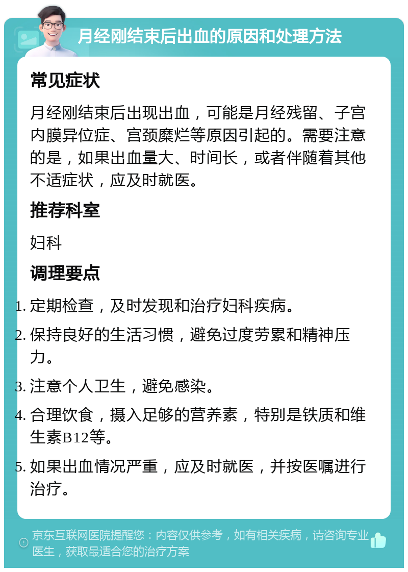 月经刚结束后出血的原因和处理方法 常见症状 月经刚结束后出现出血，可能是月经残留、子宫内膜异位症、宫颈糜烂等原因引起的。需要注意的是，如果出血量大、时间长，或者伴随着其他不适症状，应及时就医。 推荐科室 妇科 调理要点 定期检查，及时发现和治疗妇科疾病。 保持良好的生活习惯，避免过度劳累和精神压力。 注意个人卫生，避免感染。 合理饮食，摄入足够的营养素，特别是铁质和维生素B12等。 如果出血情况严重，应及时就医，并按医嘱进行治疗。