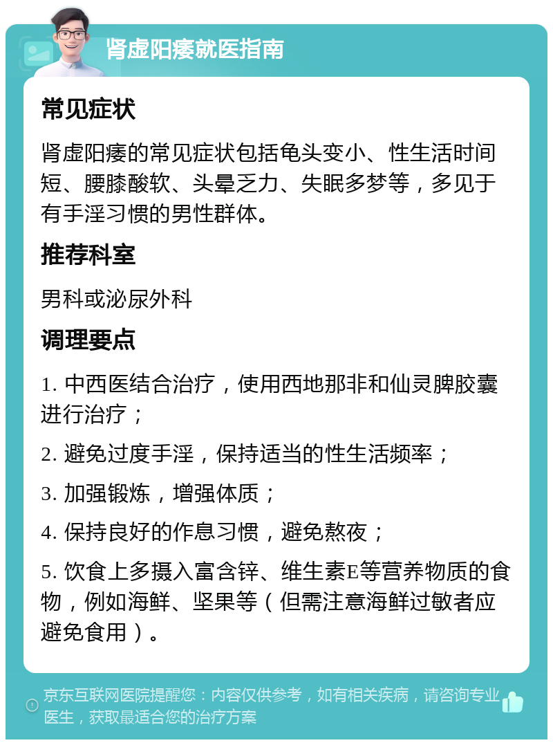 肾虚阳痿就医指南 常见症状 肾虚阳痿的常见症状包括龟头变小、性生活时间短、腰膝酸软、头晕乏力、失眠多梦等，多见于有手淫习惯的男性群体。 推荐科室 男科或泌尿外科 调理要点 1. 中西医结合治疗，使用西地那非和仙灵脾胶囊进行治疗； 2. 避免过度手淫，保持适当的性生活频率； 3. 加强锻炼，增强体质； 4. 保持良好的作息习惯，避免熬夜； 5. 饮食上多摄入富含锌、维生素E等营养物质的食物，例如海鲜、坚果等（但需注意海鲜过敏者应避免食用）。