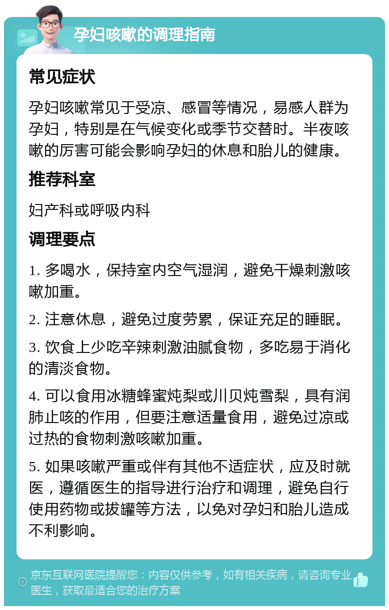 孕妇咳嗽的调理指南 常见症状 孕妇咳嗽常见于受凉、感冒等情况，易感人群为孕妇，特别是在气候变化或季节交替时。半夜咳嗽的厉害可能会影响孕妇的休息和胎儿的健康。 推荐科室 妇产科或呼吸内科 调理要点 1. 多喝水，保持室内空气湿润，避免干燥刺激咳嗽加重。 2. 注意休息，避免过度劳累，保证充足的睡眠。 3. 饮食上少吃辛辣刺激油腻食物，多吃易于消化的清淡食物。 4. 可以食用冰糖蜂蜜炖梨或川贝炖雪梨，具有润肺止咳的作用，但要注意适量食用，避免过凉或过热的食物刺激咳嗽加重。 5. 如果咳嗽严重或伴有其他不适症状，应及时就医，遵循医生的指导进行治疗和调理，避免自行使用药物或拔罐等方法，以免对孕妇和胎儿造成不利影响。