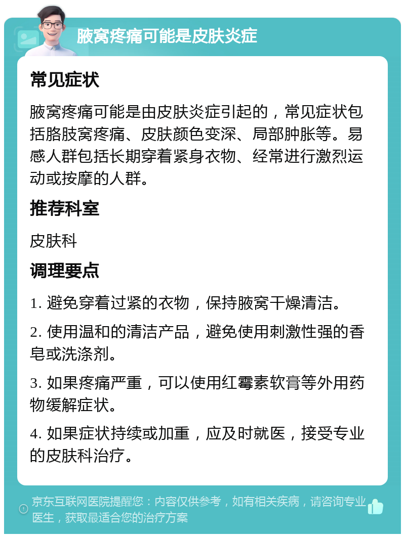 腋窝疼痛可能是皮肤炎症 常见症状 腋窝疼痛可能是由皮肤炎症引起的，常见症状包括胳肢窝疼痛、皮肤颜色变深、局部肿胀等。易感人群包括长期穿着紧身衣物、经常进行激烈运动或按摩的人群。 推荐科室 皮肤科 调理要点 1. 避免穿着过紧的衣物，保持腋窝干燥清洁。 2. 使用温和的清洁产品，避免使用刺激性强的香皂或洗涤剂。 3. 如果疼痛严重，可以使用红霉素软膏等外用药物缓解症状。 4. 如果症状持续或加重，应及时就医，接受专业的皮肤科治疗。