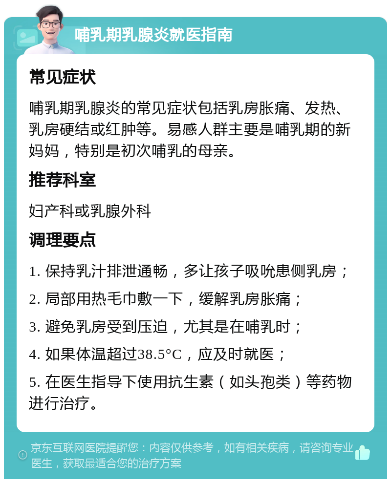 哺乳期乳腺炎就医指南 常见症状 哺乳期乳腺炎的常见症状包括乳房胀痛、发热、乳房硬结或红肿等。易感人群主要是哺乳期的新妈妈，特别是初次哺乳的母亲。 推荐科室 妇产科或乳腺外科 调理要点 1. 保持乳汁排泄通畅，多让孩子吸吮患侧乳房； 2. 局部用热毛巾敷一下，缓解乳房胀痛； 3. 避免乳房受到压迫，尤其是在哺乳时； 4. 如果体温超过38.5°C，应及时就医； 5. 在医生指导下使用抗生素（如头孢类）等药物进行治疗。