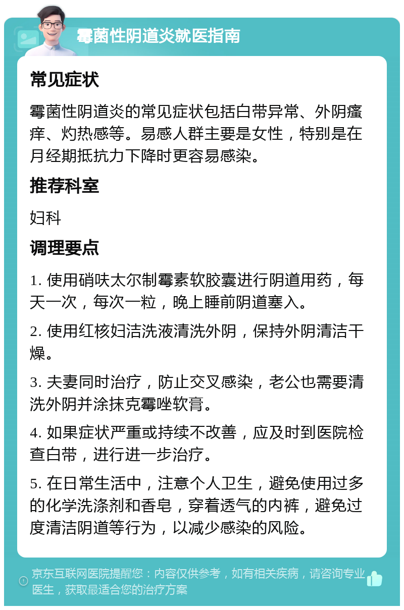 霉菌性阴道炎就医指南 常见症状 霉菌性阴道炎的常见症状包括白带异常、外阴瘙痒、灼热感等。易感人群主要是女性，特别是在月经期抵抗力下降时更容易感染。 推荐科室 妇科 调理要点 1. 使用硝呋太尔制霉素软胶囊进行阴道用药，每天一次，每次一粒，晚上睡前阴道塞入。 2. 使用红核妇洁洗液清洗外阴，保持外阴清洁干燥。 3. 夫妻同时治疗，防止交叉感染，老公也需要清洗外阴并涂抹克霉唑软膏。 4. 如果症状严重或持续不改善，应及时到医院检查白带，进行进一步治疗。 5. 在日常生活中，注意个人卫生，避免使用过多的化学洗涤剂和香皂，穿着透气的内裤，避免过度清洁阴道等行为，以减少感染的风险。