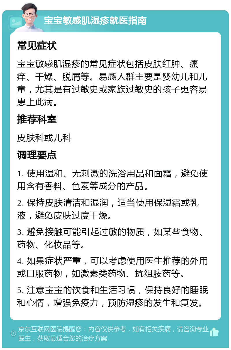 宝宝敏感肌湿疹就医指南 常见症状 宝宝敏感肌湿疹的常见症状包括皮肤红肿、瘙痒、干燥、脱屑等。易感人群主要是婴幼儿和儿童，尤其是有过敏史或家族过敏史的孩子更容易患上此病。 推荐科室 皮肤科或儿科 调理要点 1. 使用温和、无刺激的洗浴用品和面霜，避免使用含有香料、色素等成分的产品。 2. 保持皮肤清洁和湿润，适当使用保湿霜或乳液，避免皮肤过度干燥。 3. 避免接触可能引起过敏的物质，如某些食物、药物、化妆品等。 4. 如果症状严重，可以考虑使用医生推荐的外用或口服药物，如激素类药物、抗组胺药等。 5. 注意宝宝的饮食和生活习惯，保持良好的睡眠和心情，增强免疫力，预防湿疹的发生和复发。