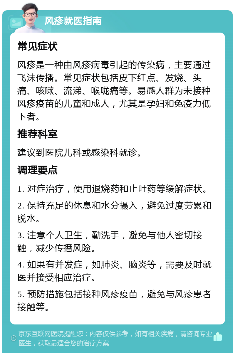 风疹就医指南 常见症状 风疹是一种由风疹病毒引起的传染病，主要通过飞沫传播。常见症状包括皮下红点、发烧、头痛、咳嗽、流涕、喉咙痛等。易感人群为未接种风疹疫苗的儿童和成人，尤其是孕妇和免疫力低下者。 推荐科室 建议到医院儿科或感染科就诊。 调理要点 1. 对症治疗，使用退烧药和止吐药等缓解症状。 2. 保持充足的休息和水分摄入，避免过度劳累和脱水。 3. 注意个人卫生，勤洗手，避免与他人密切接触，减少传播风险。 4. 如果有并发症，如肺炎、脑炎等，需要及时就医并接受相应治疗。 5. 预防措施包括接种风疹疫苗，避免与风疹患者接触等。