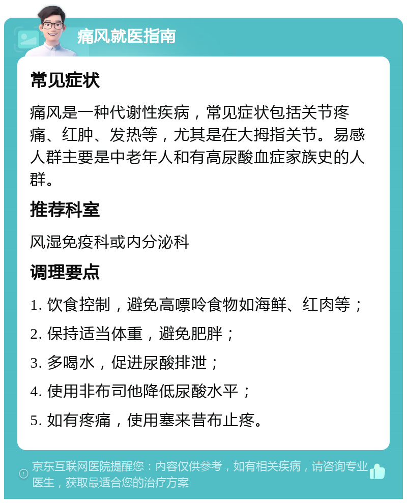 痛风就医指南 常见症状 痛风是一种代谢性疾病，常见症状包括关节疼痛、红肿、发热等，尤其是在大拇指关节。易感人群主要是中老年人和有高尿酸血症家族史的人群。 推荐科室 风湿免疫科或内分泌科 调理要点 1. 饮食控制，避免高嘌呤食物如海鲜、红肉等； 2. 保持适当体重，避免肥胖； 3. 多喝水，促进尿酸排泄； 4. 使用非布司他降低尿酸水平； 5. 如有疼痛，使用塞来昔布止疼。