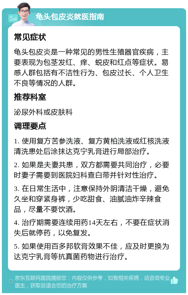 龟头包皮炎就医指南 常见症状 龟头包皮炎是一种常见的男性生殖器官疾病，主要表现为包茎发红、痒、蜕皮和红点等症状。易感人群包括有不洁性行为、包皮过长、个人卫生不良等情况的人群。 推荐科室 泌尿外科或皮肤科 调理要点 1. 使用复方苦参洗液、复方黄柏洗液或红核洗液清洗患处后涂抹达克宁乳膏进行局部治疗。 2. 如果是夫妻共患，双方都需要共同治疗，必要时妻子需要到医院妇科查白带并针对性治疗。 3. 在日常生活中，注意保持外阴清洁干燥，避免久坐和穿紧身裤，少吃甜食、油腻油炸辛辣食品，尽量不要饮酒。 4. 治疗期需要连续用药14天左右，不要在症状消失后就停药，以免复发。 5. 如果使用百多邦软膏效果不佳，应及时更换为达克宁乳膏等抗真菌药物进行治疗。