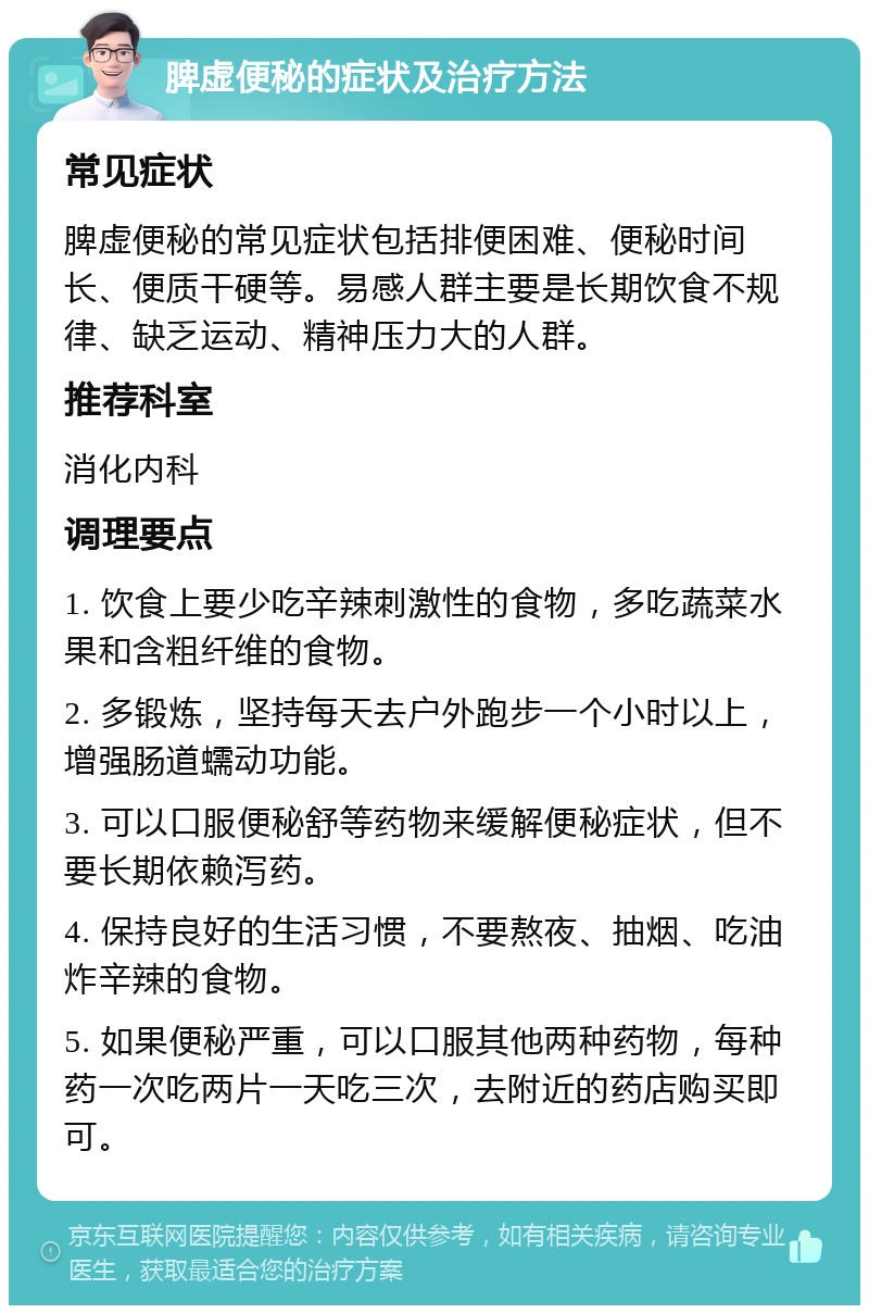 脾虚便秘的症状及治疗方法 常见症状 脾虚便秘的常见症状包括排便困难、便秘时间长、便质干硬等。易感人群主要是长期饮食不规律、缺乏运动、精神压力大的人群。 推荐科室 消化内科 调理要点 1. 饮食上要少吃辛辣刺激性的食物，多吃蔬菜水果和含粗纤维的食物。 2. 多锻炼，坚持每天去户外跑步一个小时以上，增强肠道蠕动功能。 3. 可以口服便秘舒等药物来缓解便秘症状，但不要长期依赖泻药。 4. 保持良好的生活习惯，不要熬夜、抽烟、吃油炸辛辣的食物。 5. 如果便秘严重，可以口服其他两种药物，每种药一次吃两片一天吃三次，去附近的药店购买即可。