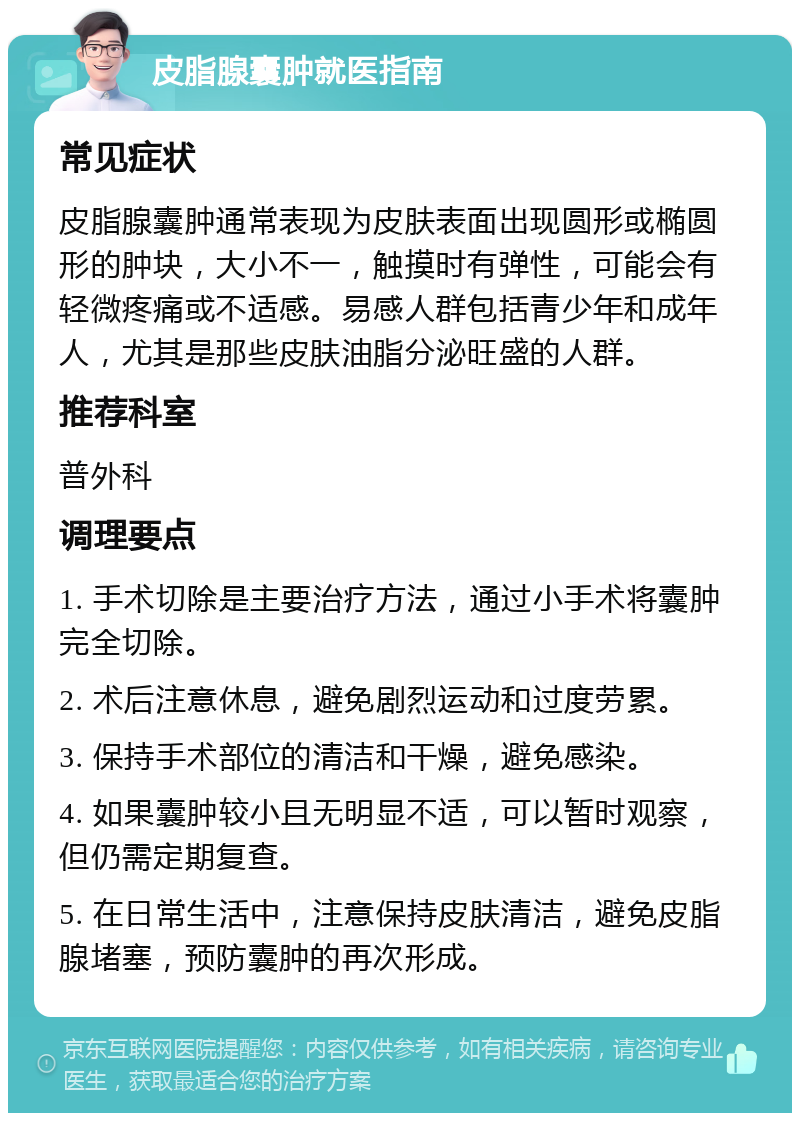 皮脂腺囊肿就医指南 常见症状 皮脂腺囊肿通常表现为皮肤表面出现圆形或椭圆形的肿块，大小不一，触摸时有弹性，可能会有轻微疼痛或不适感。易感人群包括青少年和成年人，尤其是那些皮肤油脂分泌旺盛的人群。 推荐科室 普外科 调理要点 1. 手术切除是主要治疗方法，通过小手术将囊肿完全切除。 2. 术后注意休息，避免剧烈运动和过度劳累。 3. 保持手术部位的清洁和干燥，避免感染。 4. 如果囊肿较小且无明显不适，可以暂时观察，但仍需定期复查。 5. 在日常生活中，注意保持皮肤清洁，避免皮脂腺堵塞，预防囊肿的再次形成。