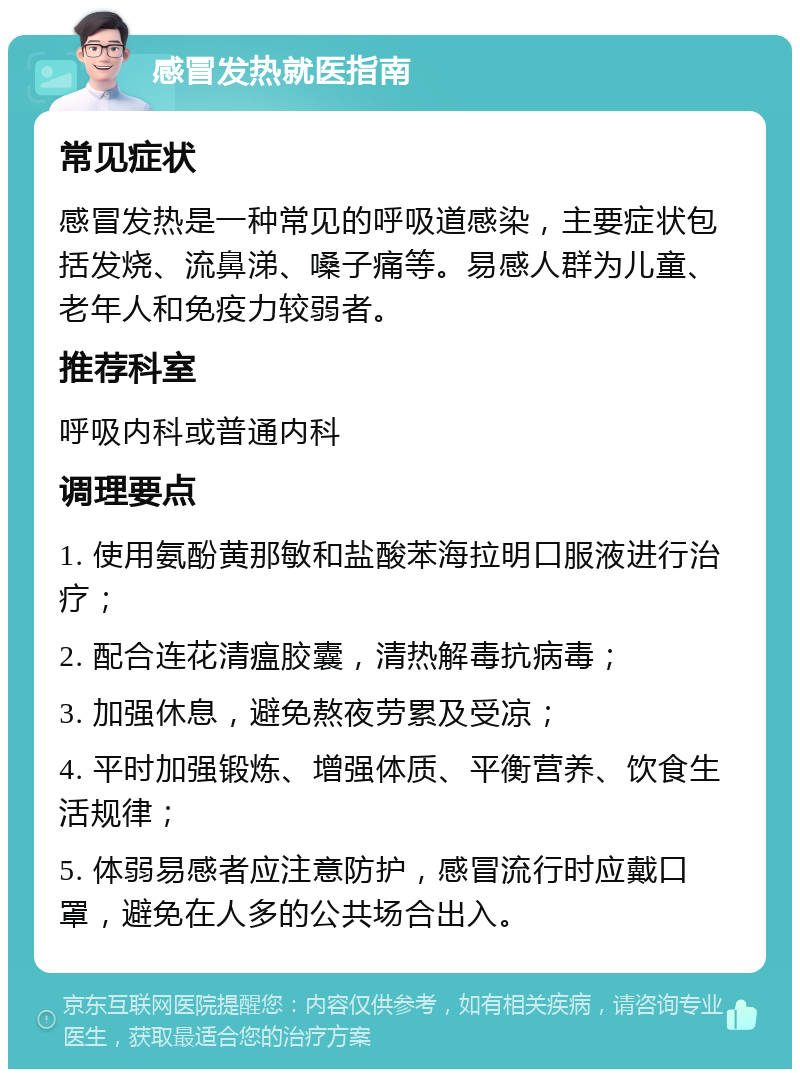 感冒发热就医指南 常见症状 感冒发热是一种常见的呼吸道感染，主要症状包括发烧、流鼻涕、嗓子痛等。易感人群为儿童、老年人和免疫力较弱者。 推荐科室 呼吸内科或普通内科 调理要点 1. 使用氨酚黄那敏和盐酸苯海拉明口服液进行治疗； 2. 配合连花清瘟胶囊，清热解毒抗病毒； 3. 加强休息，避免熬夜劳累及受凉； 4. 平时加强锻炼、增强体质、平衡营养、饮食生活规律； 5. 体弱易感者应注意防护，感冒流行时应戴口罩，避免在人多的公共场合出入。