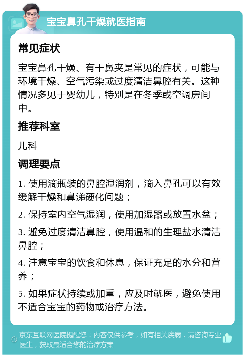 宝宝鼻孔干燥就医指南 常见症状 宝宝鼻孔干燥、有干鼻夹是常见的症状，可能与环境干燥、空气污染或过度清洁鼻腔有关。这种情况多见于婴幼儿，特别是在冬季或空调房间中。 推荐科室 儿科 调理要点 1. 使用滴瓶装的鼻腔湿润剂，滴入鼻孔可以有效缓解干燥和鼻涕硬化问题； 2. 保持室内空气湿润，使用加湿器或放置水盆； 3. 避免过度清洁鼻腔，使用温和的生理盐水清洁鼻腔； 4. 注意宝宝的饮食和休息，保证充足的水分和营养； 5. 如果症状持续或加重，应及时就医，避免使用不适合宝宝的药物或治疗方法。