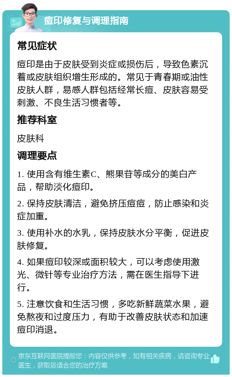 痘印修复与调理指南 常见症状 痘印是由于皮肤受到炎症或损伤后，导致色素沉着或皮肤组织增生形成的。常见于青春期或油性皮肤人群，易感人群包括经常长痘、皮肤容易受刺激、不良生活习惯者等。 推荐科室 皮肤科 调理要点 1. 使用含有维生素C、熊果苷等成分的美白产品，帮助淡化痘印。 2. 保持皮肤清洁，避免挤压痘痘，防止感染和炎症加重。 3. 使用补水的水乳，保持皮肤水分平衡，促进皮肤修复。 4. 如果痘印较深或面积较大，可以考虑使用激光、微针等专业治疗方法，需在医生指导下进行。 5. 注意饮食和生活习惯，多吃新鲜蔬菜水果，避免熬夜和过度压力，有助于改善皮肤状态和加速痘印消退。