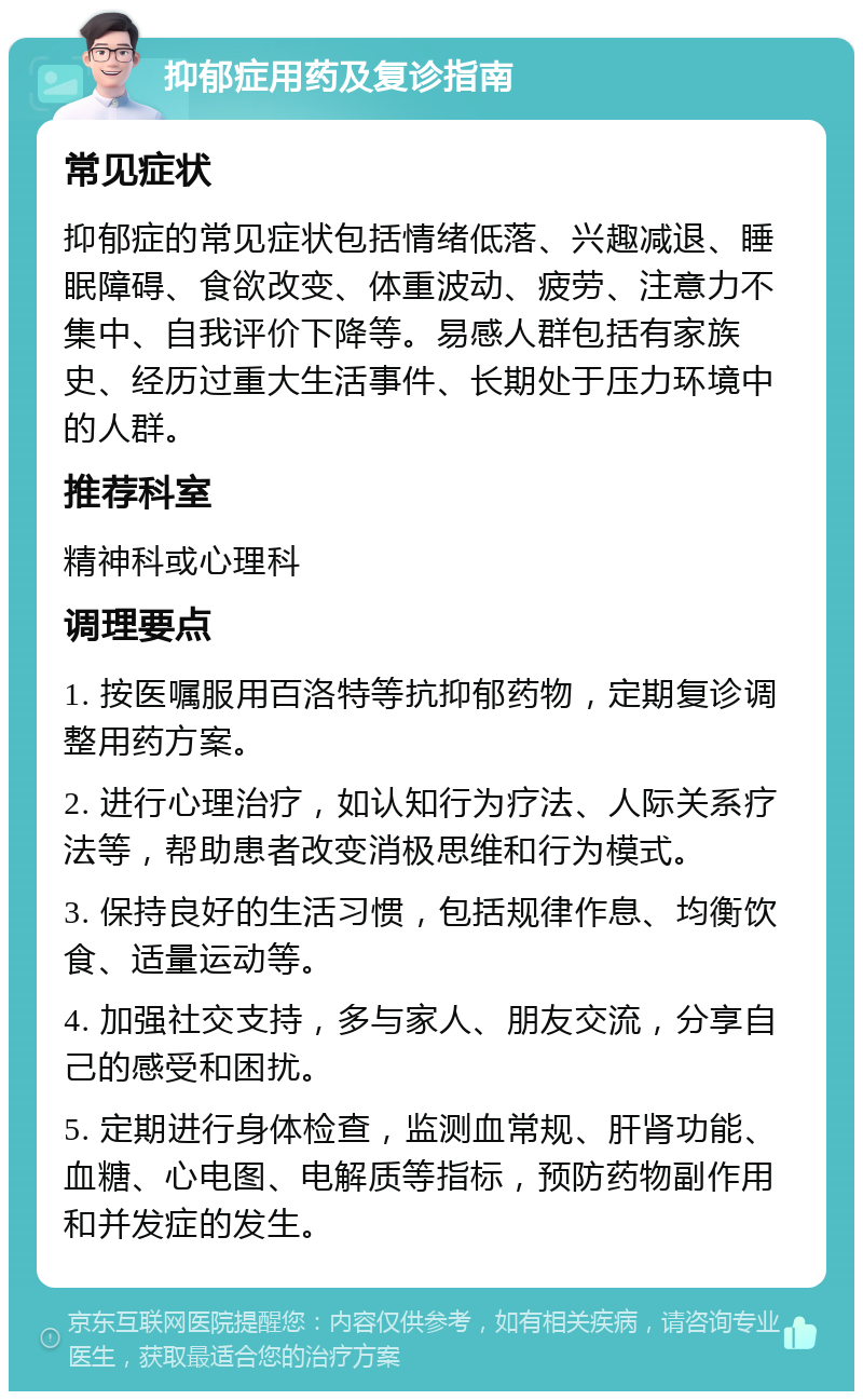 抑郁症用药及复诊指南 常见症状 抑郁症的常见症状包括情绪低落、兴趣减退、睡眠障碍、食欲改变、体重波动、疲劳、注意力不集中、自我评价下降等。易感人群包括有家族史、经历过重大生活事件、长期处于压力环境中的人群。 推荐科室 精神科或心理科 调理要点 1. 按医嘱服用百洛特等抗抑郁药物，定期复诊调整用药方案。 2. 进行心理治疗，如认知行为疗法、人际关系疗法等，帮助患者改变消极思维和行为模式。 3. 保持良好的生活习惯，包括规律作息、均衡饮食、适量运动等。 4. 加强社交支持，多与家人、朋友交流，分享自己的感受和困扰。 5. 定期进行身体检查，监测血常规、肝肾功能、血糖、心电图、电解质等指标，预防药物副作用和并发症的发生。