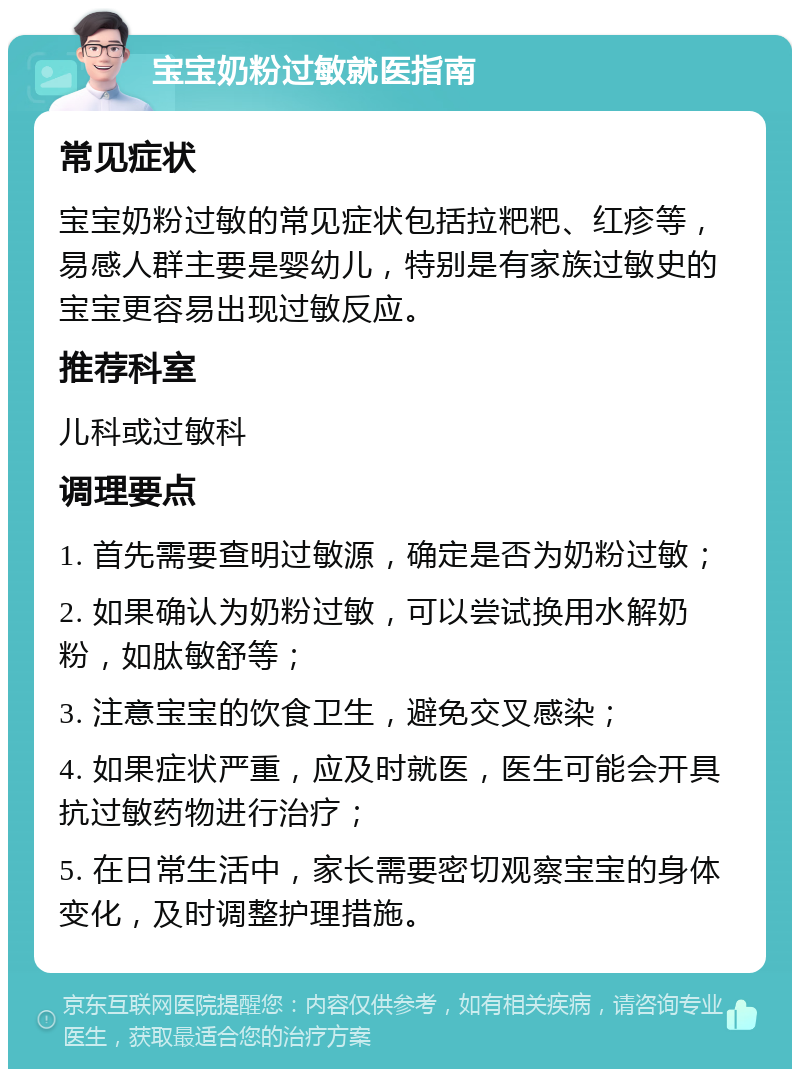 宝宝奶粉过敏就医指南 常见症状 宝宝奶粉过敏的常见症状包括拉粑粑、红疹等，易感人群主要是婴幼儿，特别是有家族过敏史的宝宝更容易出现过敏反应。 推荐科室 儿科或过敏科 调理要点 1. 首先需要查明过敏源，确定是否为奶粉过敏； 2. 如果确认为奶粉过敏，可以尝试换用水解奶粉，如肽敏舒等； 3. 注意宝宝的饮食卫生，避免交叉感染； 4. 如果症状严重，应及时就医，医生可能会开具抗过敏药物进行治疗； 5. 在日常生活中，家长需要密切观察宝宝的身体变化，及时调整护理措施。