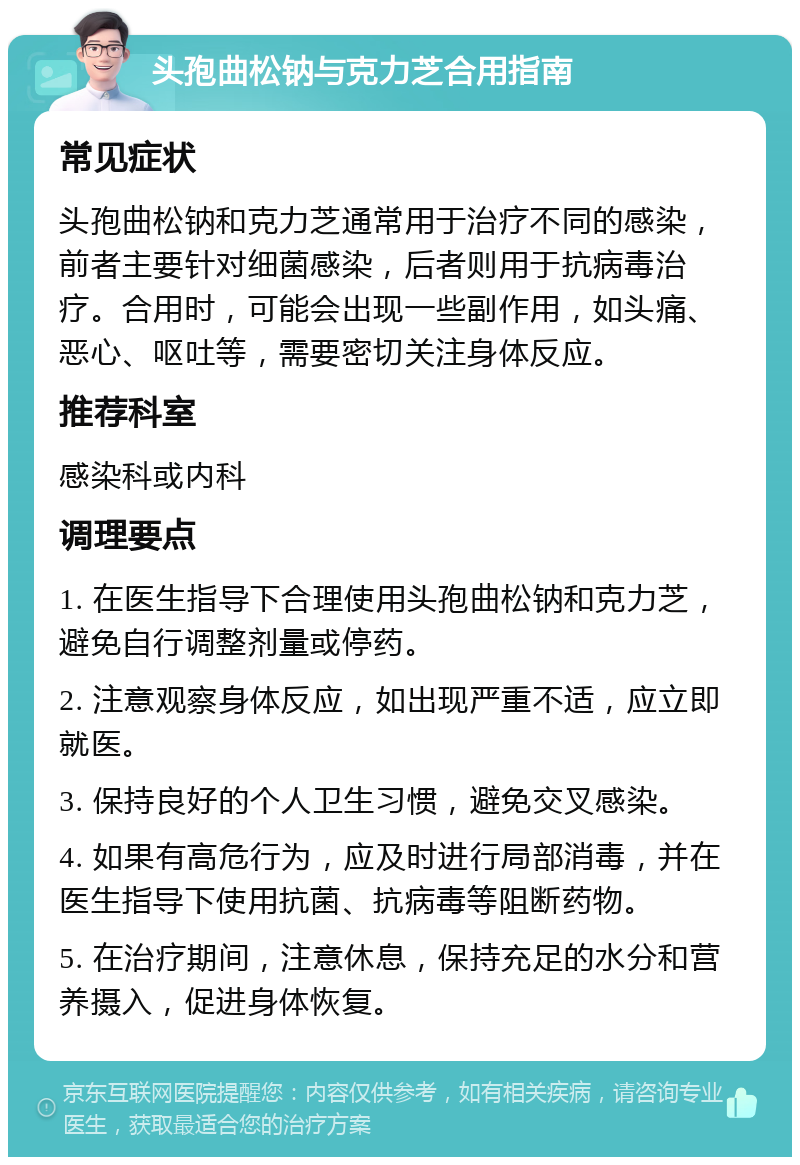 头孢曲松钠与克力芝合用指南 常见症状 头孢曲松钠和克力芝通常用于治疗不同的感染，前者主要针对细菌感染，后者则用于抗病毒治疗。合用时，可能会出现一些副作用，如头痛、恶心、呕吐等，需要密切关注身体反应。 推荐科室 感染科或内科 调理要点 1. 在医生指导下合理使用头孢曲松钠和克力芝，避免自行调整剂量或停药。 2. 注意观察身体反应，如出现严重不适，应立即就医。 3. 保持良好的个人卫生习惯，避免交叉感染。 4. 如果有高危行为，应及时进行局部消毒，并在医生指导下使用抗菌、抗病毒等阻断药物。 5. 在治疗期间，注意休息，保持充足的水分和营养摄入，促进身体恢复。