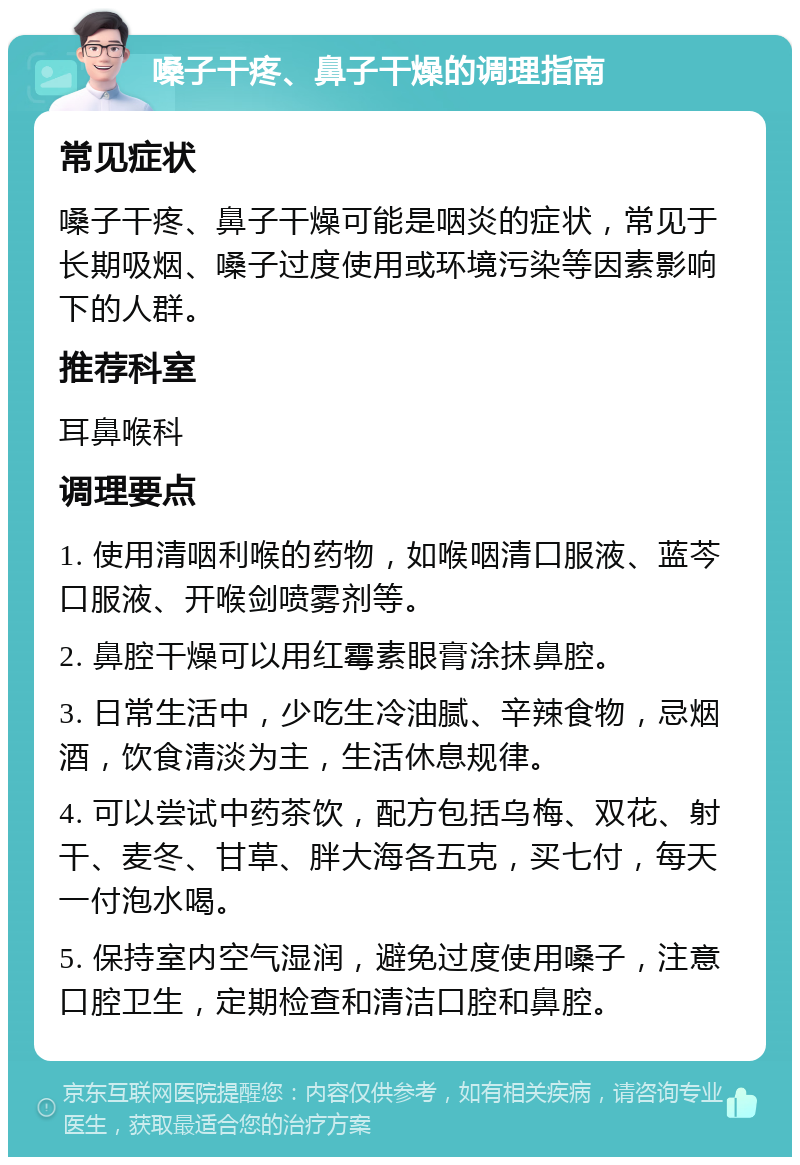 嗓子干疼、鼻子干燥的调理指南 常见症状 嗓子干疼、鼻子干燥可能是咽炎的症状，常见于长期吸烟、嗓子过度使用或环境污染等因素影响下的人群。 推荐科室 耳鼻喉科 调理要点 1. 使用清咽利喉的药物，如喉咽清口服液、蓝芩口服液、开喉剑喷雾剂等。 2. 鼻腔干燥可以用红霉素眼膏涂抹鼻腔。 3. 日常生活中，少吃生冷油腻、辛辣食物，忌烟酒，饮食清淡为主，生活休息规律。 4. 可以尝试中药茶饮，配方包括乌梅、双花、射干、麦冬、甘草、胖大海各五克，买七付，每天一付泡水喝。 5. 保持室内空气湿润，避免过度使用嗓子，注意口腔卫生，定期检查和清洁口腔和鼻腔。