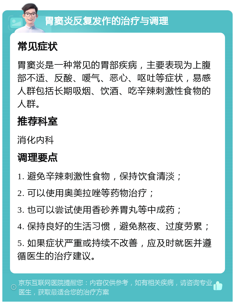 胃窦炎反复发作的治疗与调理 常见症状 胃窦炎是一种常见的胃部疾病，主要表现为上腹部不适、反酸、嗳气、恶心、呕吐等症状，易感人群包括长期吸烟、饮酒、吃辛辣刺激性食物的人群。 推荐科室 消化内科 调理要点 1. 避免辛辣刺激性食物，保持饮食清淡； 2. 可以使用奥美拉唑等药物治疗； 3. 也可以尝试使用香砂养胃丸等中成药； 4. 保持良好的生活习惯，避免熬夜、过度劳累； 5. 如果症状严重或持续不改善，应及时就医并遵循医生的治疗建议。