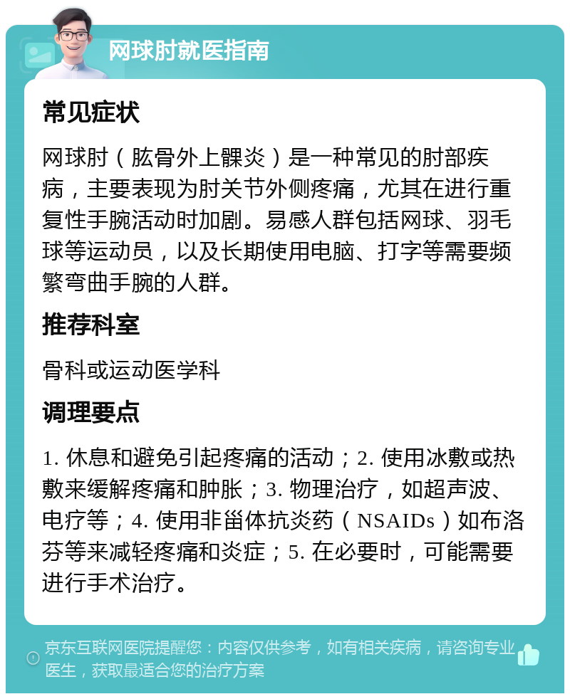 网球肘就医指南 常见症状 网球肘（肱骨外上髁炎）是一种常见的肘部疾病，主要表现为肘关节外侧疼痛，尤其在进行重复性手腕活动时加剧。易感人群包括网球、羽毛球等运动员，以及长期使用电脑、打字等需要频繁弯曲手腕的人群。 推荐科室 骨科或运动医学科 调理要点 1. 休息和避免引起疼痛的活动；2. 使用冰敷或热敷来缓解疼痛和肿胀；3. 物理治疗，如超声波、电疗等；4. 使用非甾体抗炎药（NSAIDs）如布洛芬等来减轻疼痛和炎症；5. 在必要时，可能需要进行手术治疗。