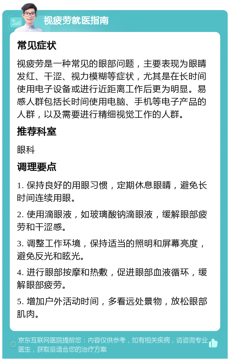 视疲劳就医指南 常见症状 视疲劳是一种常见的眼部问题，主要表现为眼睛发红、干涩、视力模糊等症状，尤其是在长时间使用电子设备或进行近距离工作后更为明显。易感人群包括长时间使用电脑、手机等电子产品的人群，以及需要进行精细视觉工作的人群。 推荐科室 眼科 调理要点 1. 保持良好的用眼习惯，定期休息眼睛，避免长时间连续用眼。 2. 使用滴眼液，如玻璃酸钠滴眼液，缓解眼部疲劳和干涩感。 3. 调整工作环境，保持适当的照明和屏幕亮度，避免反光和眩光。 4. 进行眼部按摩和热敷，促进眼部血液循环，缓解眼部疲劳。 5. 增加户外活动时间，多看远处景物，放松眼部肌肉。